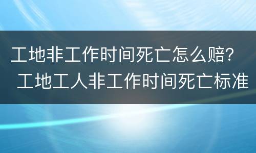 工地非工作时间死亡怎么赔？ 工地工人非工作时间死亡标准赔偿