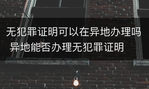 无犯罪证明可以在异地办理吗 异地能否办理无犯罪证明