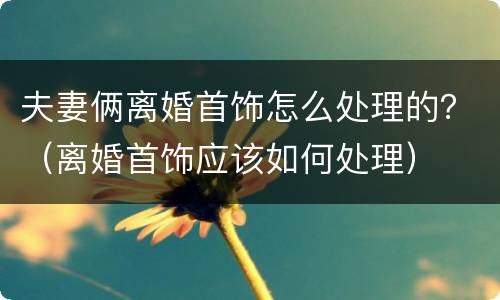 夫妻俩离婚首饰怎么处理的？（离婚首饰应该如何处理）