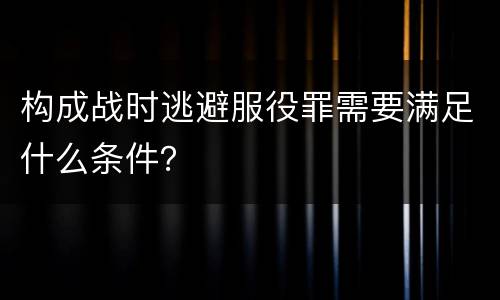 构成战时逃避服役罪需要满足什么条件？