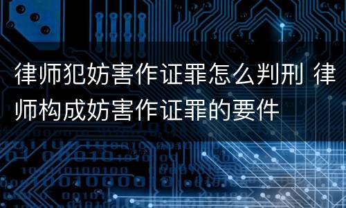 律师犯妨害作证罪怎么判刑 律师构成妨害作证罪的要件