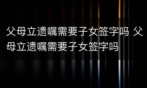 父母立遗嘱需要子女签字吗 父母立遗嘱需要子女签字吗