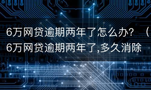 6万网贷逾期两年了怎么办？（6万网贷逾期两年了,多久消除）
