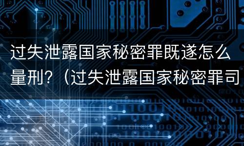 过失泄露国家秘密罪既遂怎么量刑?（过失泄露国家秘密罪司法解释）