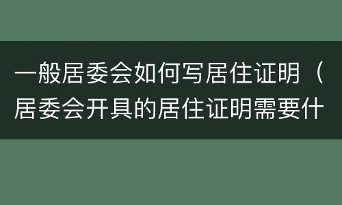 一般居委会如何写居住证明（居委会开具的居住证明需要什么材料）