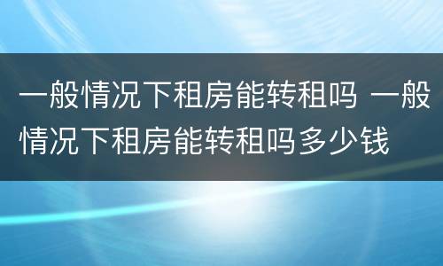 一般情况下租房能转租吗 一般情况下租房能转租吗多少钱
