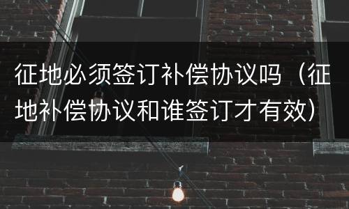 征地必须签订补偿协议吗（征地补偿协议和谁签订才有效）