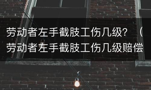 劳动者左手截肢工伤几级？（劳动者左手截肢工伤几级赔偿）