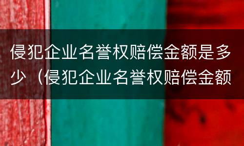 侵犯企业名誉权赔偿金额是多少（侵犯企业名誉权赔偿金额是多少元）