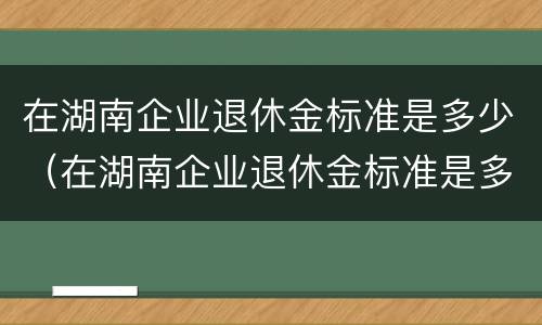 在湖南企业退休金标准是多少（在湖南企业退休金标准是多少钱一个月）