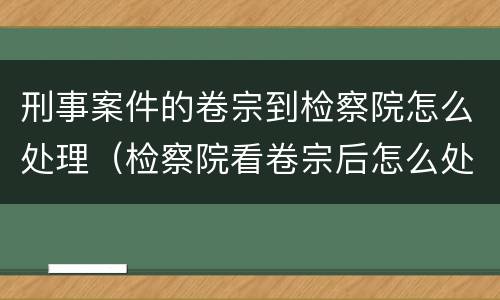 刑事案件的卷宗到检察院怎么处理（检察院看卷宗后怎么处理）