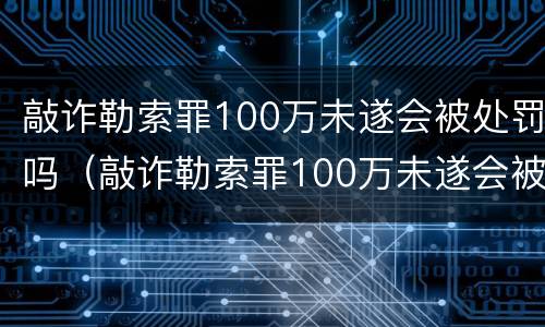 敲诈勒索罪100万未遂会被处罚吗（敲诈勒索罪100万未遂会被处罚吗多少钱）