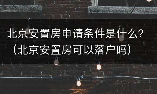 北京安置房申请条件是什么？（北京安置房可以落户吗）