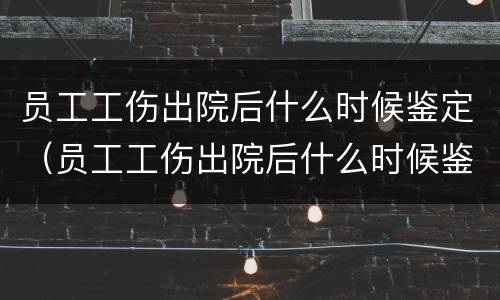 员工工伤出院后什么时候鉴定（员工工伤出院后什么时候鉴定伤残等级）