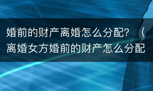 婚前的财产离婚怎么分配？（离婚女方婚前的财产怎么分配）