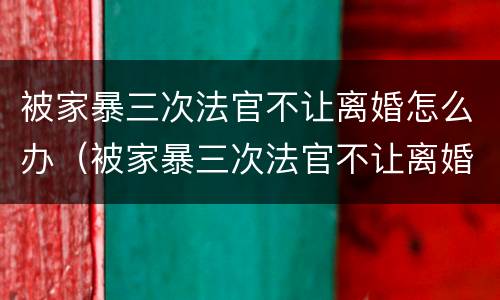 被家暴三次法官不让离婚怎么办（被家暴三次法官不让离婚怎么办呀）