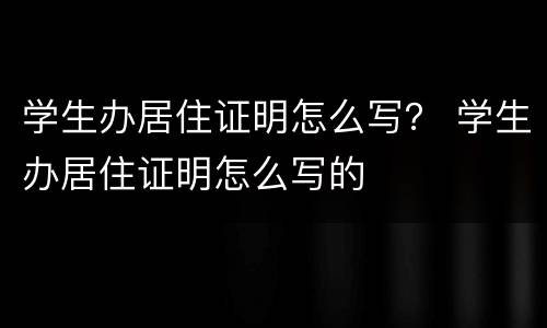 学生办居住证明怎么写？ 学生办居住证明怎么写的