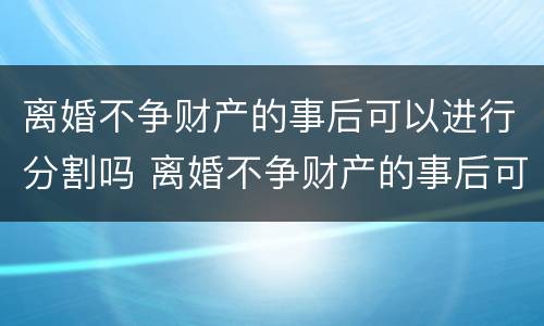 离婚不争财产的事后可以进行分割吗 离婚不争财产的事后可以进行分割吗为什么