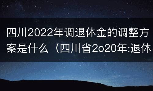 四川2022年调退休金的调整方案是什么（四川省2o20年:退休金上调方案怎么样?）