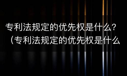 专利法规定的优先权是什么？（专利法规定的优先权是什么）