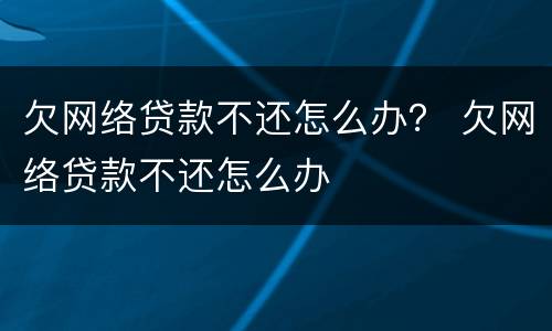 欠网络贷款不还怎么办？ 欠网络贷款不还怎么办