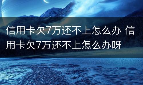 信用卡欠7万还不上怎么办 信用卡欠7万还不上怎么办呀