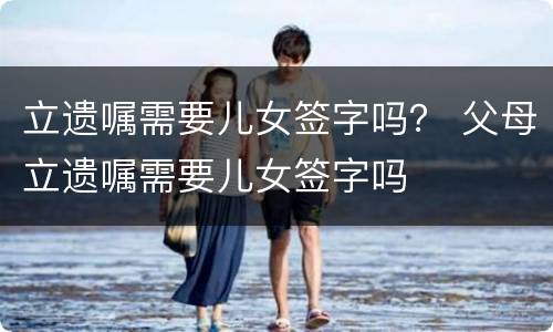 立遗嘱需要儿女签字吗？ 父母立遗嘱需要儿女签字吗