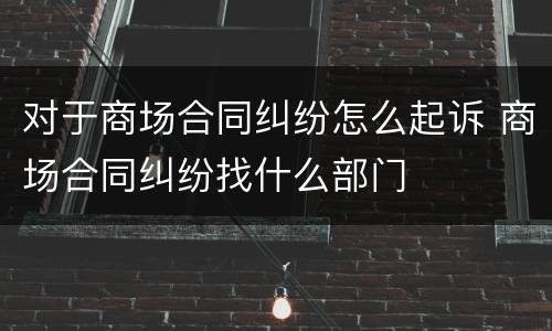 对于商场合同纠纷怎么起诉 商场合同纠纷找什么部门