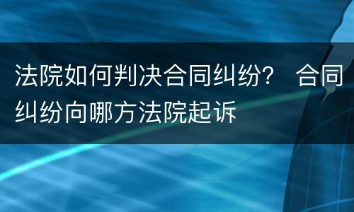 法院如何判决合同纠纷？ 合同纠纷向哪方法院起诉