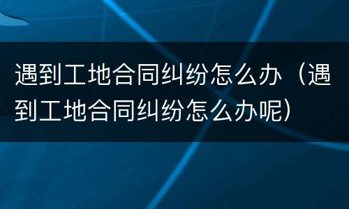 遇到工地合同纠纷怎么办（遇到工地合同纠纷怎么办呢）