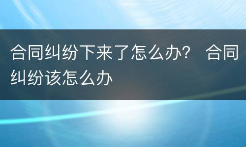 合同纠纷下来了怎么办？ 合同纠纷该怎么办