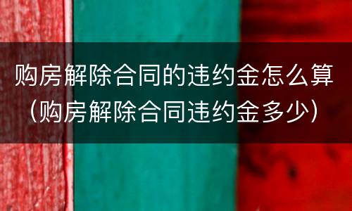 购房解除合同的违约金怎么算（购房解除合同违约金多少）