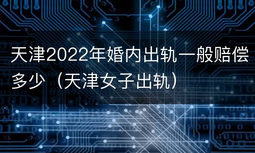 天津2022年婚内出轨一般赔偿多少（天津女子出轨）