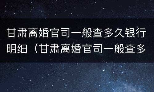 甘肃离婚官司一般查多久银行明细（甘肃离婚官司一般查多久银行明细呢）