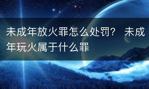 未成年放火罪怎么处罚？ 未成年玩火属于什么罪