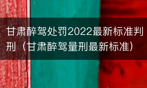 甘肃醉驾处罚2022最新标准判刑（甘肃醉驾量刑最新标准）