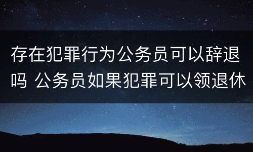 存在犯罪行为公务员可以辞退吗 公务员如果犯罪可以领退休工资吗