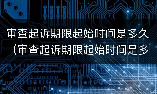 审查起诉期限起始时间是多久（审查起诉期限起始时间是多久啊）