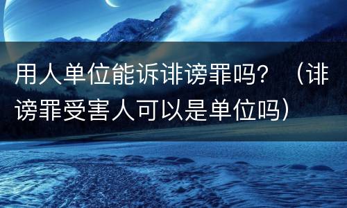 用人单位能诉诽谤罪吗？（诽谤罪受害人可以是单位吗）