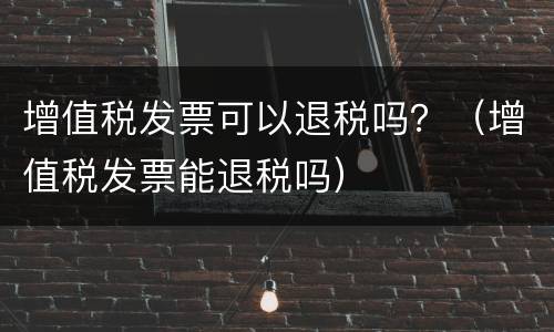 增值税发票可以退税吗？（增值税发票能退税吗）