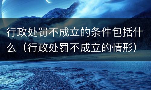 行政处罚不成立的条件包括什么（行政处罚不成立的情形）