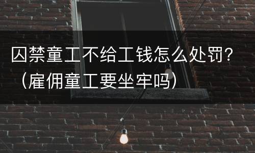 囚禁童工不给工钱怎么处罚？（雇佣童工要坐牢吗）