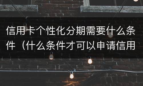 信用卡个性化分期需要什么条件（什么条件才可以申请信用卡个性化分期业务）