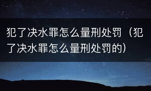 犯了决水罪怎么量刑处罚（犯了决水罪怎么量刑处罚的）