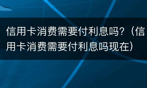 信用卡消费需要付利息吗?（信用卡消费需要付利息吗现在）