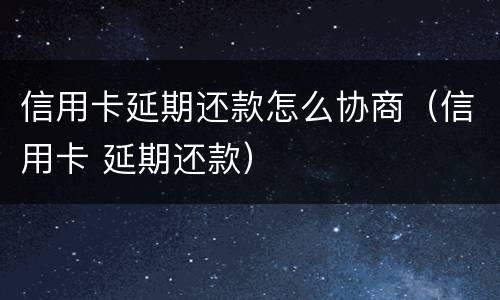 信用卡延期还款怎么协商（信用卡 延期还款）