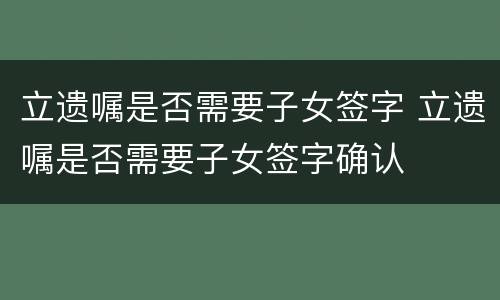 立遗嘱是否需要子女签字 立遗嘱是否需要子女签字确认