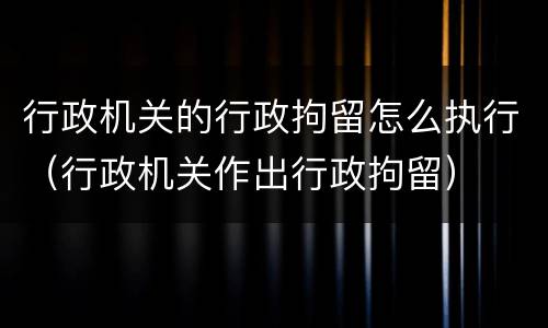 行政机关的行政拘留怎么执行（行政机关作出行政拘留）