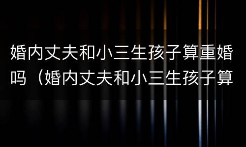 婚内丈夫和小三生孩子算重婚吗（婚内丈夫和小三生孩子算重婚吗）