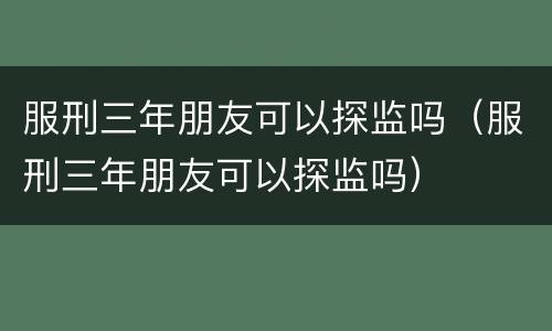 服刑三年朋友可以探监吗（服刑三年朋友可以探监吗）